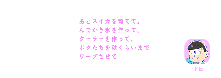 トド松| あとスイカを育てて。んでかき氷を作って、クーラーを作って、ボクたちを秋くらいまでワープさせて