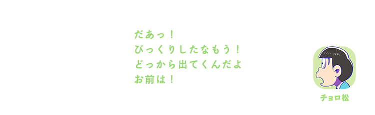 チョロ松| だあっ！びっくりしたなもう！どっから出てくんだよお前は！