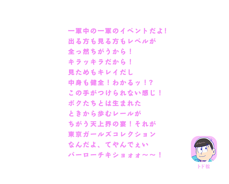 トド松｜一軍中の一軍のイベント！出る方も見る方もレベルが全っ然ちがうから！キラッキラだから！見た目もキレイだし中身も健全！わかるッ！？この手がつけられない感じ！ボクたちとは生まれたときから歩むレールがちがう天上界の宴！それが東京ガールズコレクションなんだよ、てやんでぇいバーローチキショォォ～～！