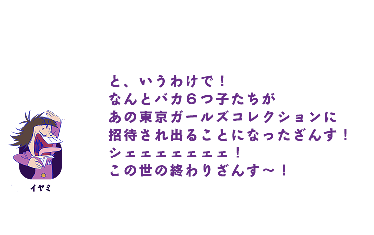 イヤミ｜と、いうわけで！ なんとバカ６つ子たちがあの東京ガールズコレクションに招待され出ることになったざんす！ シェェェェェェェ！ この世の終わりざんす～！