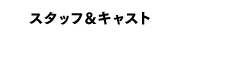 スタッフ&キャスト