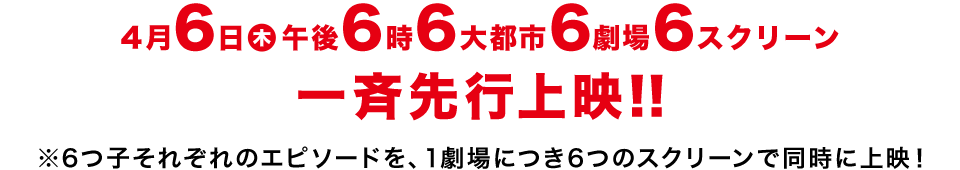 4月6日(木)午後6時6大都市6劇場6スクリーン一斉先行上映！！※6つ子それぞれのエピソードを、1劇場につき6つのスクリーンで同時上映！