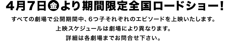 4月7日（金）　期間限定全国ロードショー！ ＊すべての劇場で公開期間中、6つ子それぞれのエピソードを上映いたします。上映スケジュールは劇場により異なります。詳細は各劇場までお問合せ下さい。