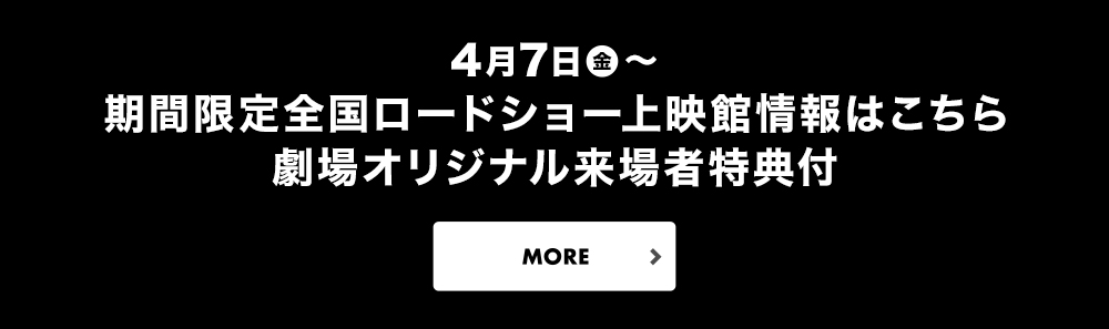 4/7より期間限定全国ロードショー　上映館情報はこちら　劇場オリジナル来場者特典付