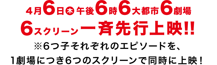 4月6日(木)午後6時6大都市6劇場6スクリーン一斉先行上映！！※6つ子それぞれのエピソードを、1劇場につき6つのスクリーンで同時に上映！