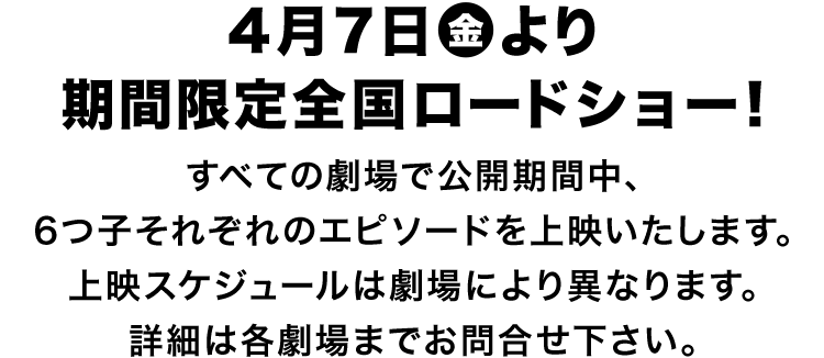 4月7日（金）より期間限定全国ロードショー！ ＊すべての劇場で公開期間中、6つ子それぞれのエピソードを上映いたします。上映スケジュールは劇場により異なります。詳細は各劇場までお問合せ下さい。