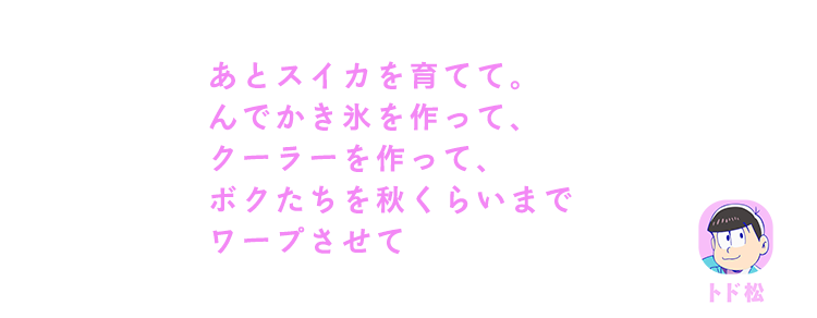 トド松| あとスイカを育てて。んでかき氷を作って、クーラーを作って、ボクたちを秋くらいまでワープさせて