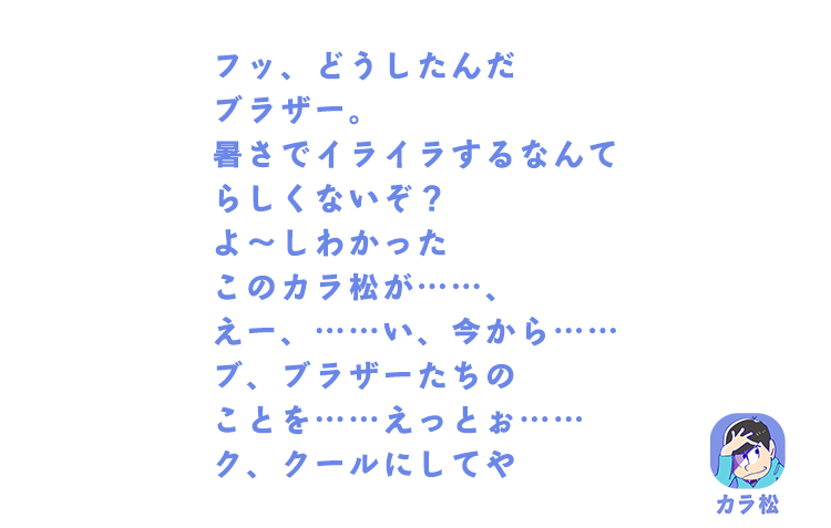 カラ松| フッ、どうしたんだブラザー。暑さでイライラするなんてらしくないぞ？よ～しわかったこのカラ松が……、えー、……い、今から……ブ、ブラザーたちのことを……えっとぉ……ク、クールにしてや