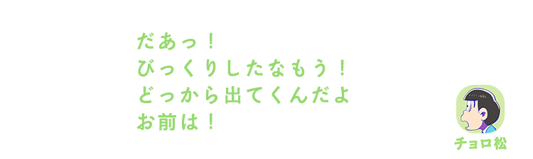 チョロ松| だあっ！びっくりしたなもう！どっから出てくんだよお前は！